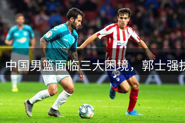 中国男篮面临三大困境，郭士强执教压力倍增