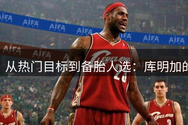从热门目标到备胎人选：库明加的自由球员市场为何急转直下？