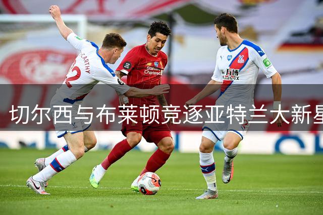 切尔西与布莱顿竞逐亚特兰大新星中卫阿哈诺
