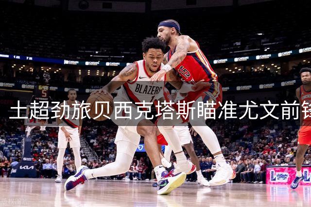 土超劲旅贝西克塔斯瞄准尤文前锋冈萨雷斯