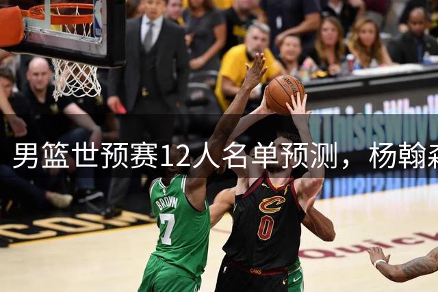 男篮世预赛12人名单预测，杨翰森回归，崔永熙因伤退出