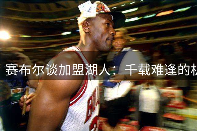 赛布尔谈加盟湖人：千载难逢的机遇令我热血沸腾
