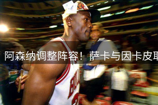 阿森纳调整阵容！萨卡与因卡皮耶替补登场换下首发球员